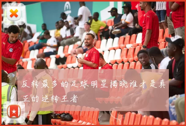 反转最多的足球明星揭晓谁才是真正的逆转王者