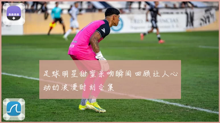 足球明星甜蜜亲吻瞬间回顾让人心动的浪漫时刻合集