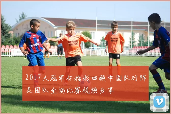 2017大冠军杯精彩回顾中国队对阵美国队全场比赛视频分享