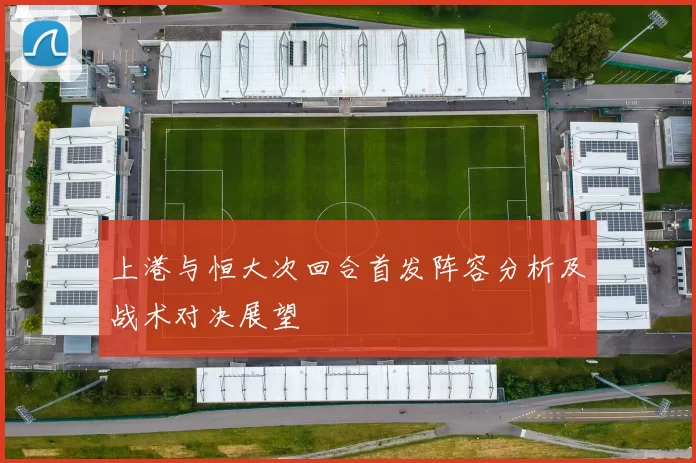 上港与恒大次回合首发阵容分析及战术对决展望