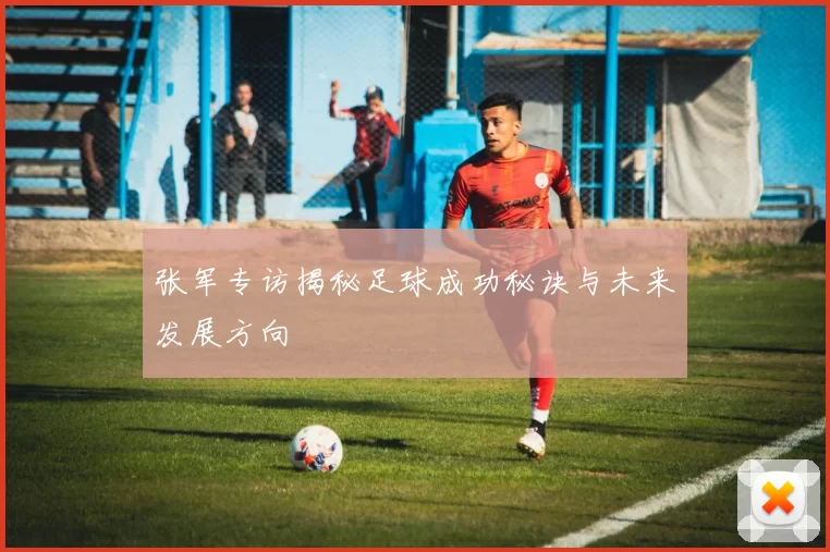 张军专访揭秘足球成功秘诀与未来发展方向
