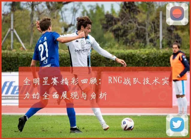 全明星赛精彩回顾：RNG战队技术实力的全面展现与分析