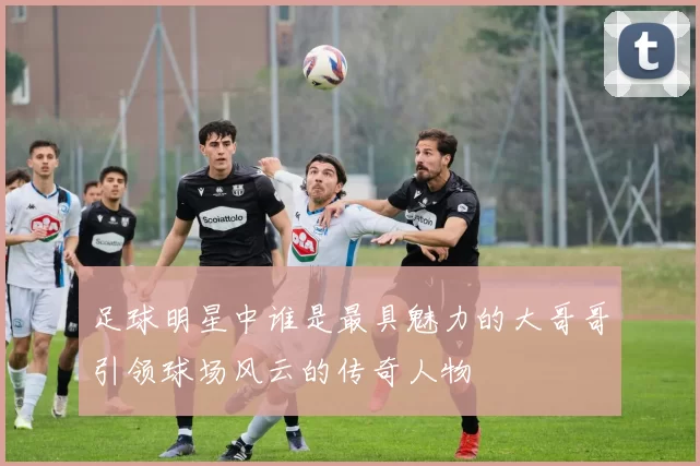足球明星中谁是最具魅力的大哥哥引领球场风云的传奇人物