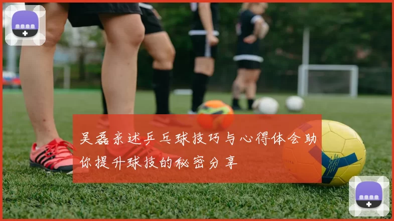 吴磊亲述乒乓球技巧与心得体会助你提升球技的秘密分享