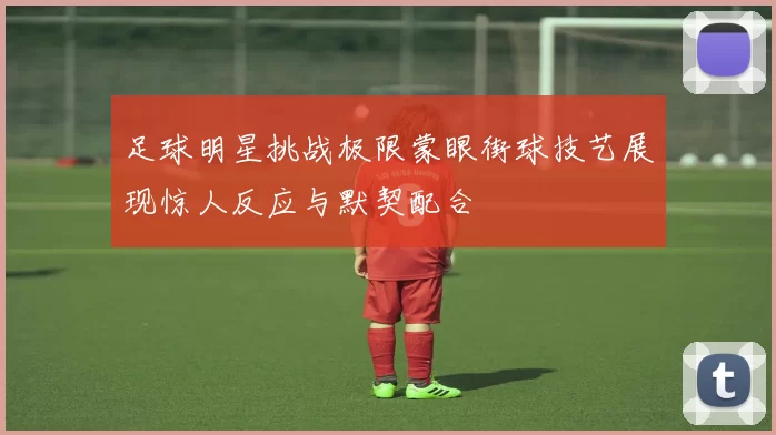 足球明星挑战极限蒙眼街球技艺展现惊人反应与默契配合