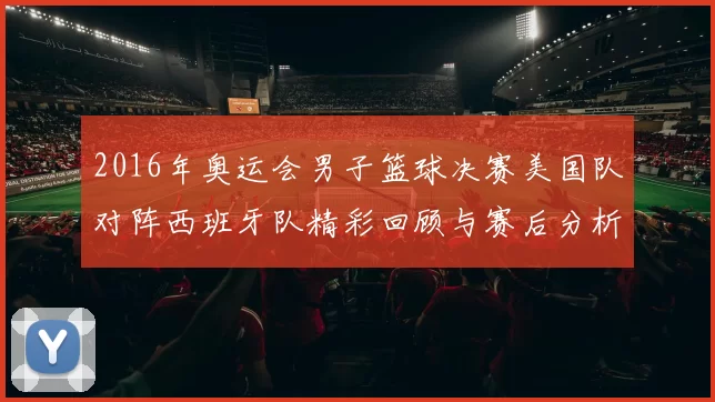2016年奥运会男子篮球决赛美国队对阵西班牙队精彩回顾与赛后分析