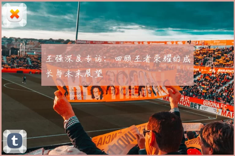 王强深度专访：回顾王者荣耀的成长与未来展望