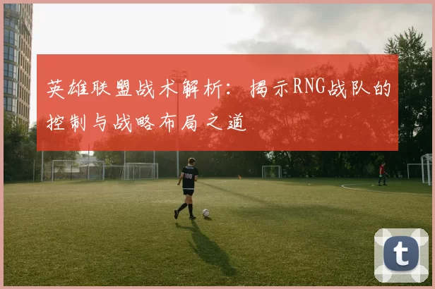 英雄联盟战术解析：揭示RNG战队的控制与战略布局之道
