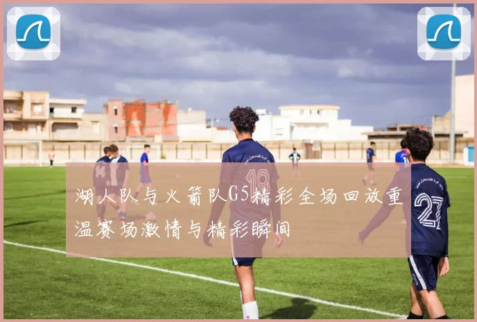 湖人队与火箭队G5精彩全场回放重温赛场激情与精彩瞬间
