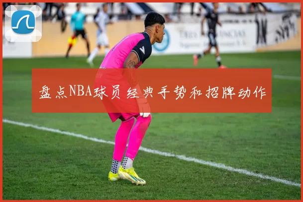 盘点NBA球员经典手势和招牌动作