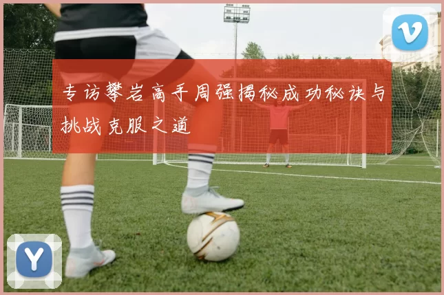 专访攀岩高手周强揭秘成功秘诀与挑战克服之道