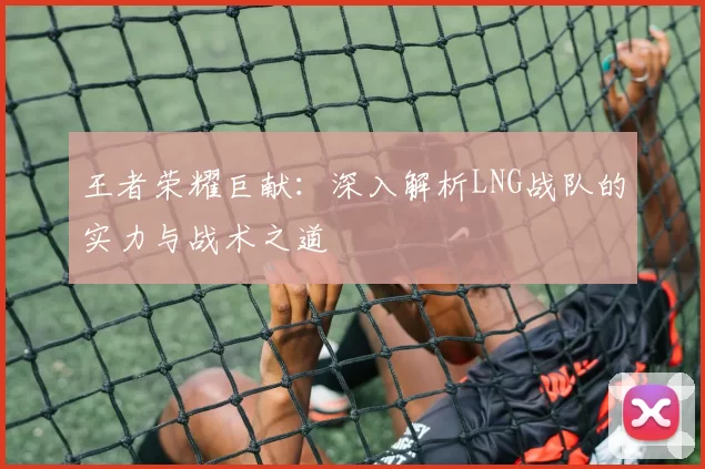 王者荣耀巨献：深入解析LNG战队的实力与战术之道