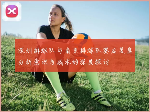 深圳排球队与南京排球队赛后复盘分析意识与战术的深度探讨