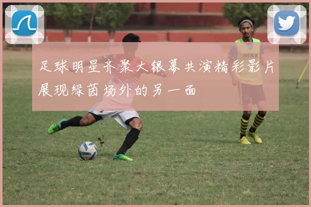 足球明星齐聚大银幕共演精彩影片展现绿茵场外的另一面