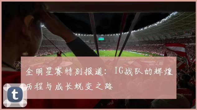 全明星赛特别报道：IG战队的辉煌历程与成长蜕变之路