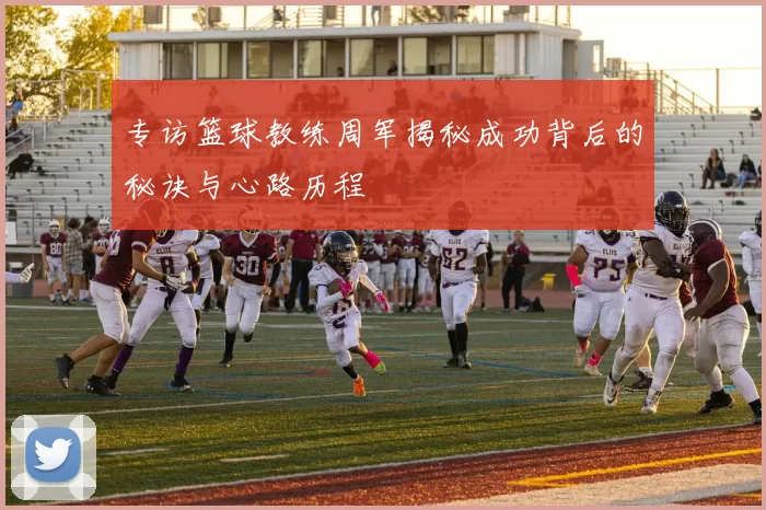专访篮球教练周军揭秘成功背后的秘诀与心路历程