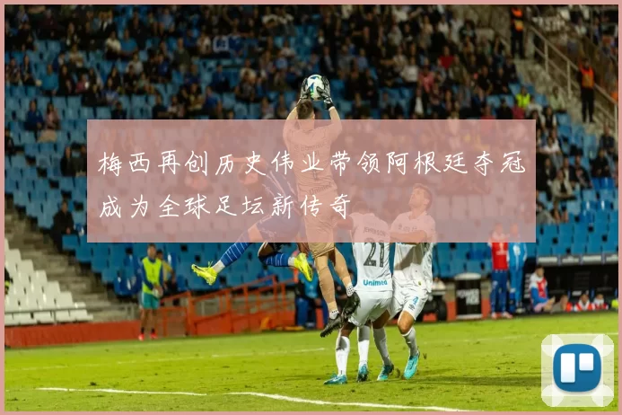 梅西再创历史伟业带领阿根廷夺冠成为全球足坛新传奇
