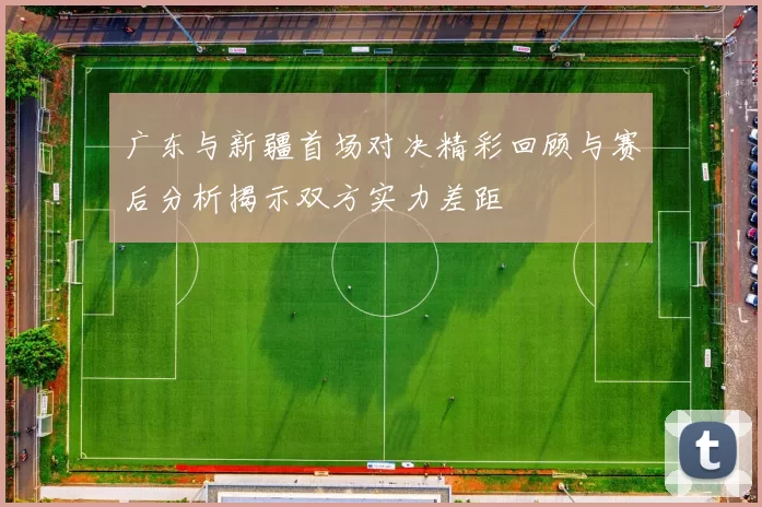 广东与新疆首场对决精彩回顾与赛后分析揭示双方实力差距