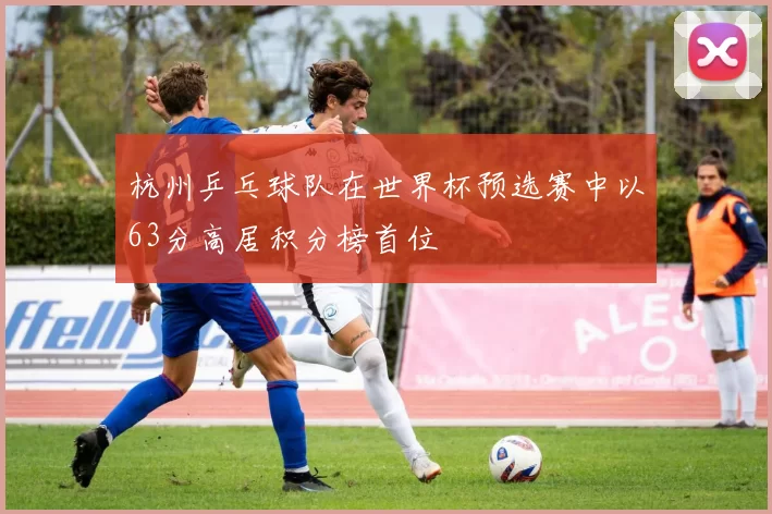 杭州乒乓球队在世界杯预选赛中以63分高居积分榜首位