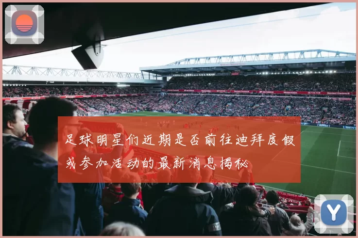 足球明星们近期是否前往迪拜度假或参加活动的最新消息揭秘