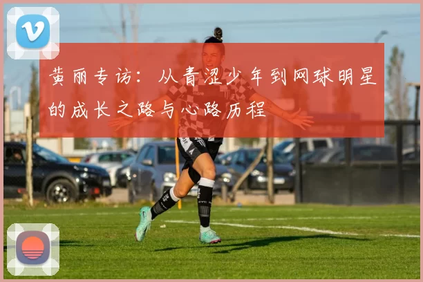 黄丽专访：从青涩少年到网球明星的成长之路与心路历程
