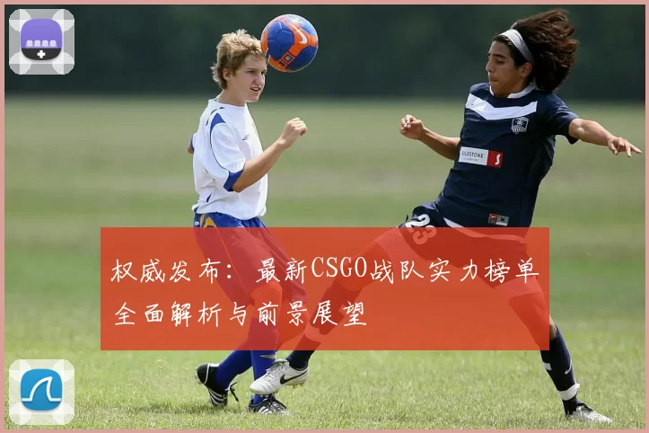 权威发布：最新CSGO战队实力榜单全面解析与前景展望
