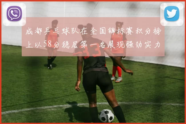 成都乒乓球队在全国锦标赛积分榜上以58分稳居第一名展现强劲实力