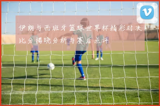伊朗与西班牙篮球世界杯精彩对决比分揭晓分析与赛后点评