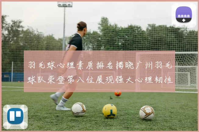 羽毛球心理素质排名揭晓广州羽毛球队荣登第八位展现强大心理韧性