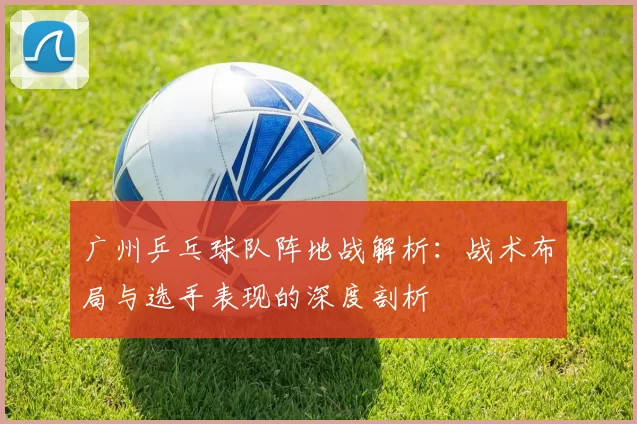 广州乒乓球队阵地战解析：战术布局与选手表现的深度剖析