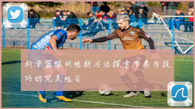科学篮球训练新方法探索节奏与技巧的完美结合
