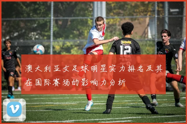 澳大利亚女足球明星实力排名及其在国际赛场的影响力分析