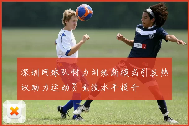 深圳网球队耐力训练新模式引发热议助力运动员竞技水平提升