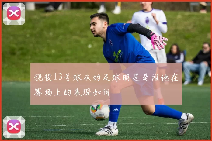 现役13号球衣的足球明星是谁他在赛场上的表现如何