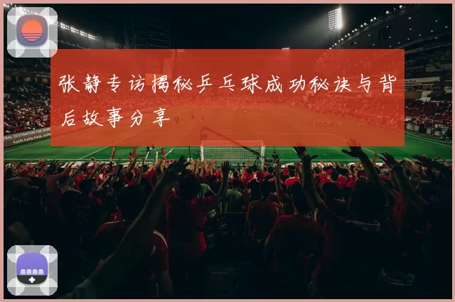 张静专访揭秘乒乓球成功秘诀与背后故事分享