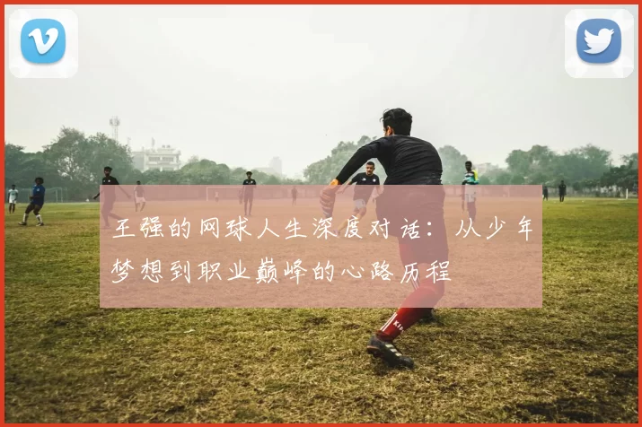 王强的网球人生深度对话：从少年梦想到职业巅峰的心路历程