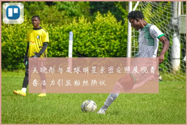 关晓彤与足球明星亲密合照展现青春活力引发粉丝热议