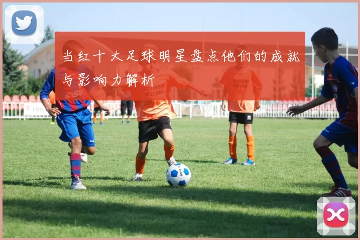 当红十大足球明星盘点他们的成就与影响力解析