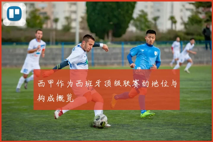 西甲作为西班牙顶级联赛的地位与构成概览