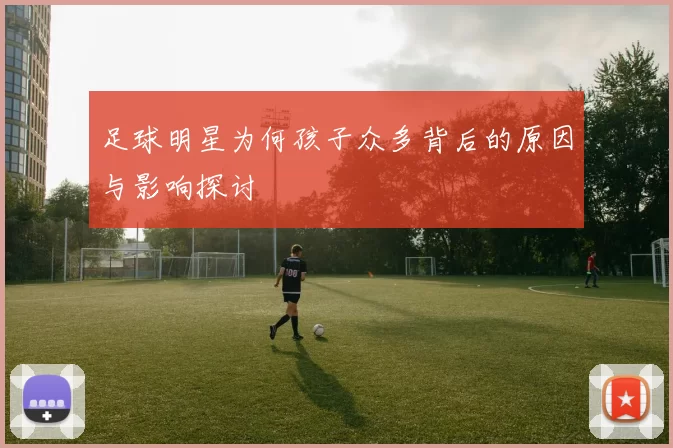 足球明星为何孩子众多背后的原因与影响探讨