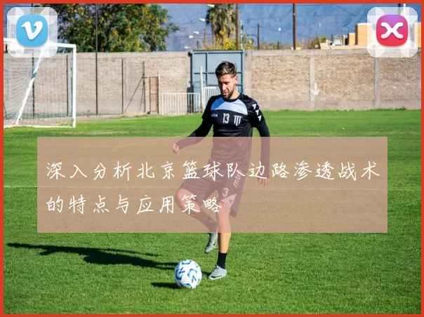 深入分析北京篮球队边路渗透战术的特点与应用策略