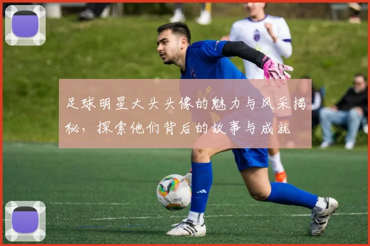 足球明星大头头像的魅力与风采揭秘，探索他们背后的故事与成就