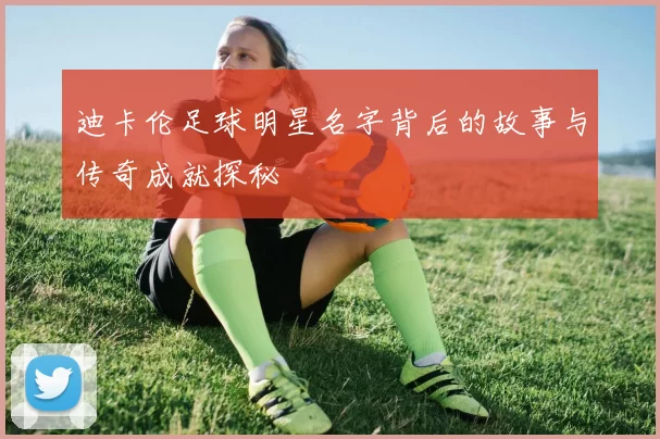 迪卡伦足球明星名字背后的故事与传奇成就探秘