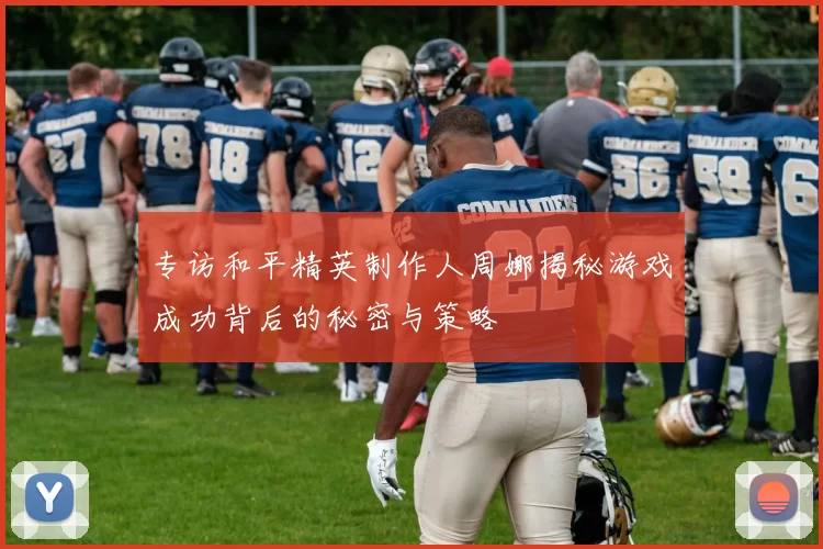 专访和平精英制作人周娜揭秘游戏成功背后的秘密与策略