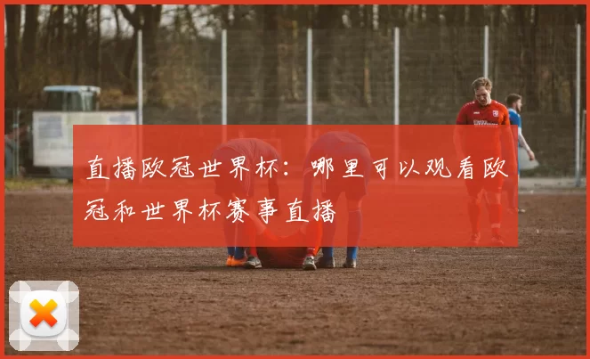 直播欧冠世界杯：哪里可以观看欧冠和世界杯赛事直播