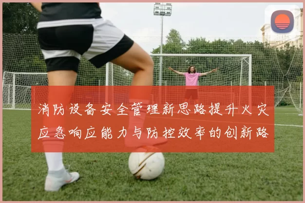消防设备安全管理新思路提升火灾应急响应能力与防控效率的创新路径