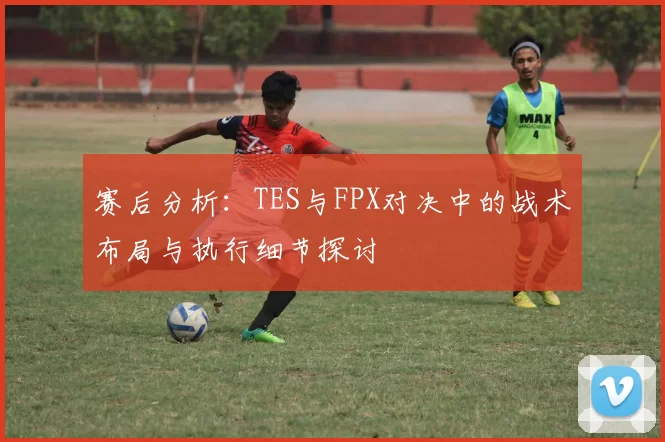 赛后分析：TES与FPX对决中的战术布局与执行细节探讨