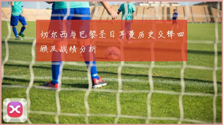 切尔西与巴黎圣日耳曼历史交锋回顾及战绩分析