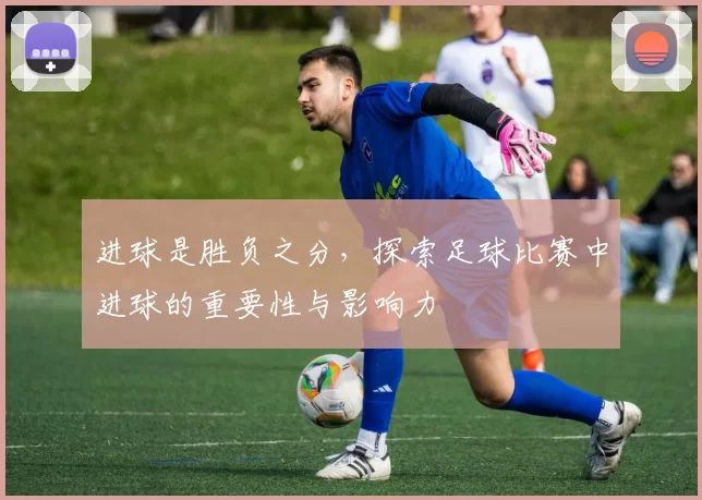 进球是胜负之分，探索足球比赛中进球的重要性与影响力