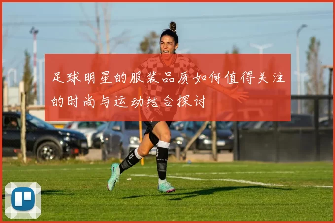 足球明星的服装品质如何值得关注的时尚与运动结合探讨